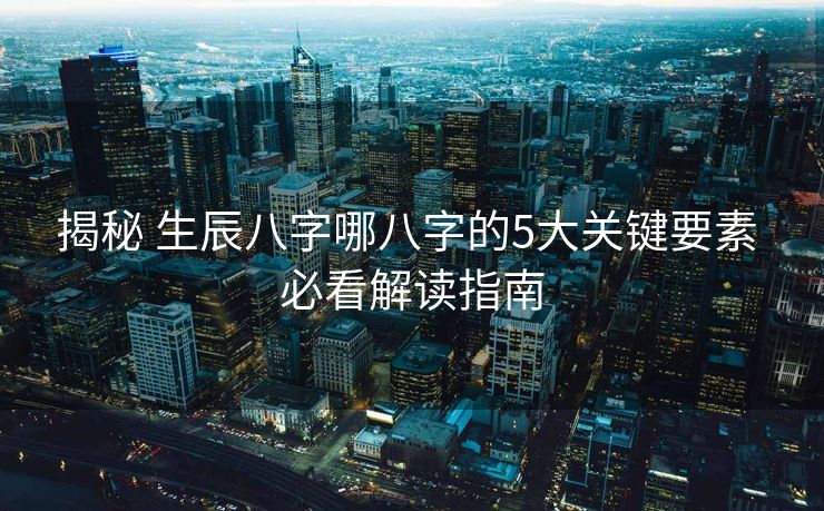 揭秘 生辰八字哪八字的5大关键要素 必看解读指南