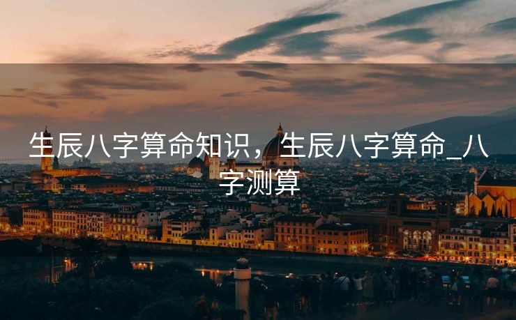 生辰八字算命知识，生辰八字算命_八字测算