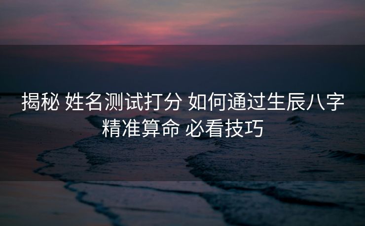 揭秘 姓名测试打分 如何通过生辰八字精准算命 必看技巧