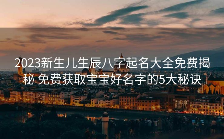 2023新生儿生辰八字起名大全免费揭秘 免费获取宝宝好名字的5大秘诀