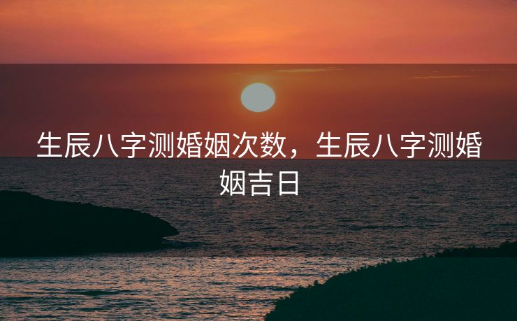 生辰八字测婚姻次数，生辰八字测婚姻吉日