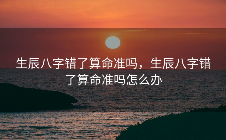 生辰八字错了算命准吗，生辰八字错了算命准吗怎么办
