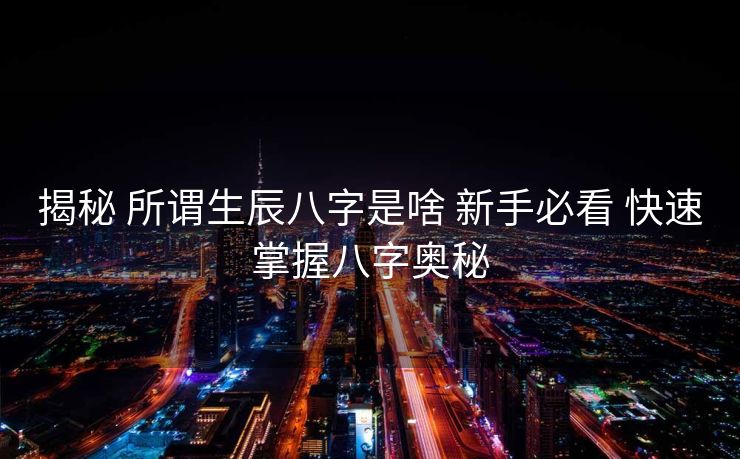揭秘 所谓生辰八字是啥 新手必看 快速掌握八字奥秘