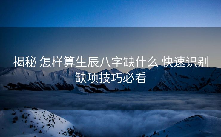 揭秘 怎样算生辰八字缺什么 快速识别缺项技巧必看